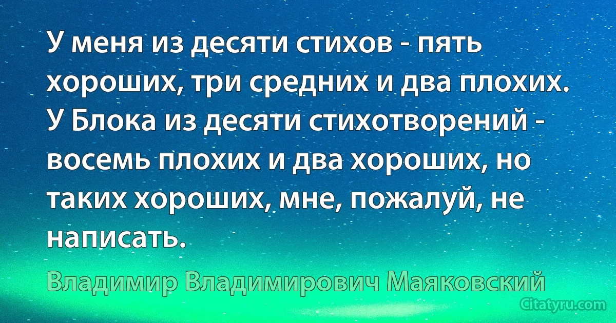 У меня из десяти стихов - пять хороших, три средних и два плохих. У Блока из десяти стихотворений - восемь плохих и два хороших, но таких хороших, мне, пожалуй, не написать. (Владимир Владимирович Маяковский)