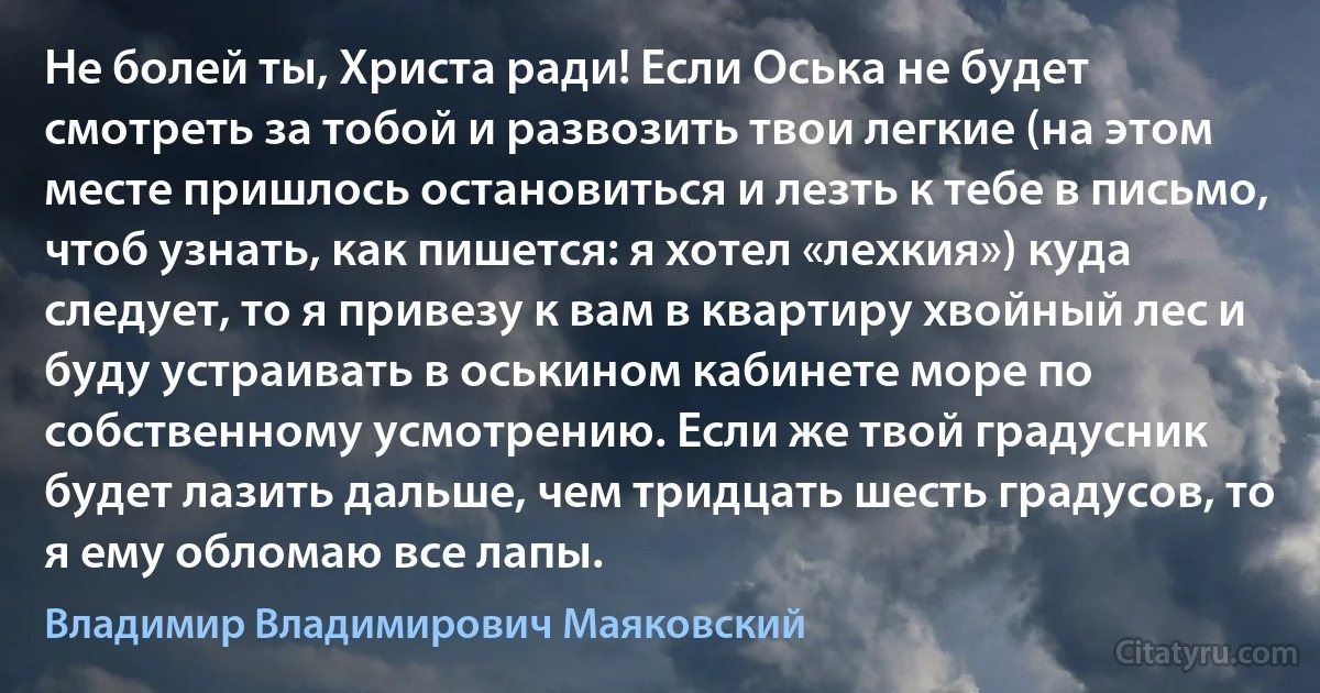 Не болей ты, Христа ради! Если Оська не будет смотреть за тобой и развозить твои легкие (на этом месте пришлось остановиться и лезть к тебе в письмо, чтоб узнать, как пишется: я хотел «лехкия») куда следует, то я привезу к вам в квартиру хвойный лес и буду устраивать в оськином кабинете море по собственному усмотрению. Если же твой градусник будет лазить дальше, чем тридцать шесть градусов, то я ему обломаю все лапы. (Владимир Владимирович Маяковский)