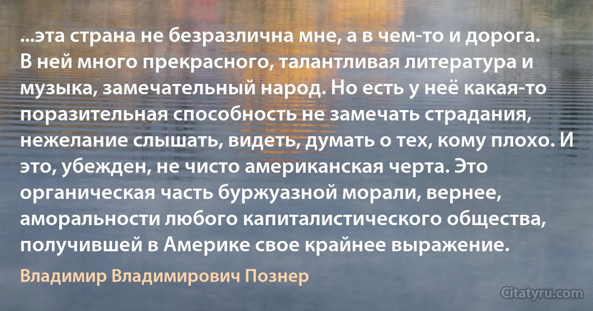 ...эта страна не безразлична мне, а в чем-то и дорога. В ней много прекрасного, талантливая литература и музыка, замечательный народ. Но есть у неё какая-то поразительная способность не замечать страдания, нежелание слышать, видеть, думать о тех, кому плохо. И это, убежден, не чисто американская черта. Это органическая часть буржуазной морали, вернее, аморальности любого капиталистического общества, получившей в Америке свое крайнее выражение. (Владимир Владимирович Познер)