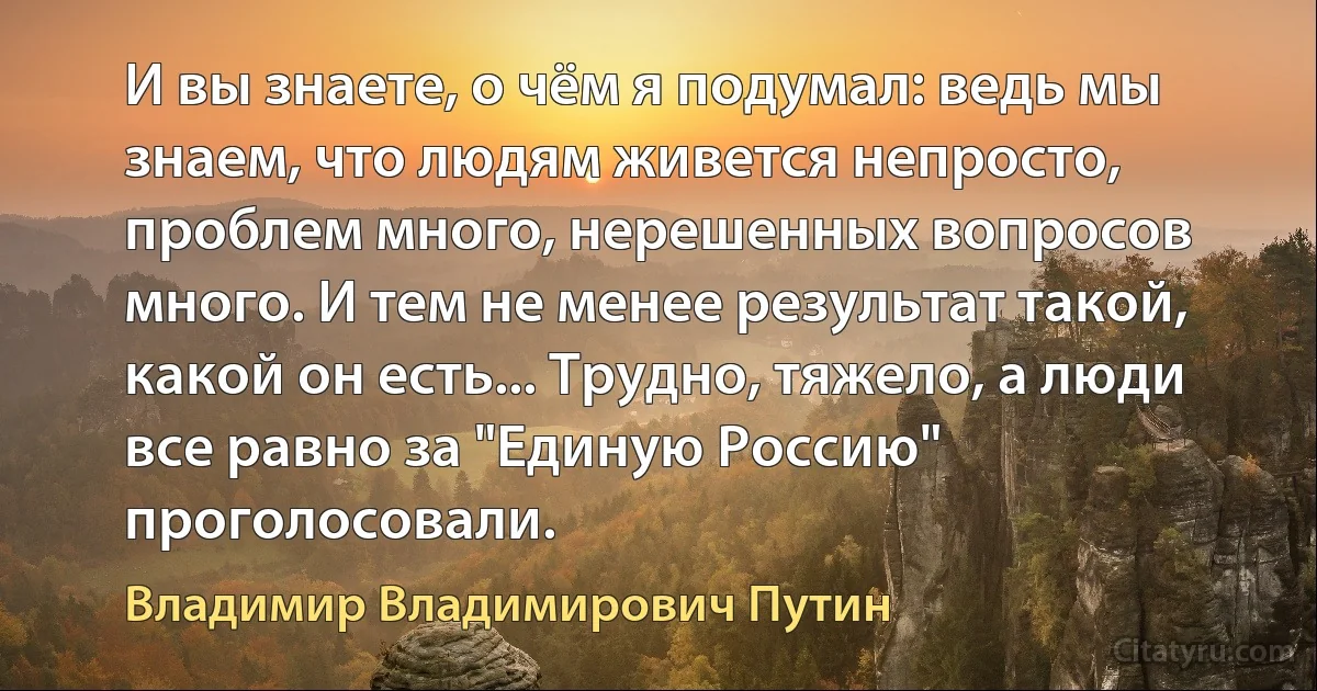 И вы знаете, о чём я подумал: ведь мы знаем, что людям живется непросто, проблем много, нерешенных вопросов много. И тем не менее результат такой, какой он есть... Трудно, тяжело, а люди все равно за "Единую Россию" проголосовали. (Владимир Владимирович Путин)