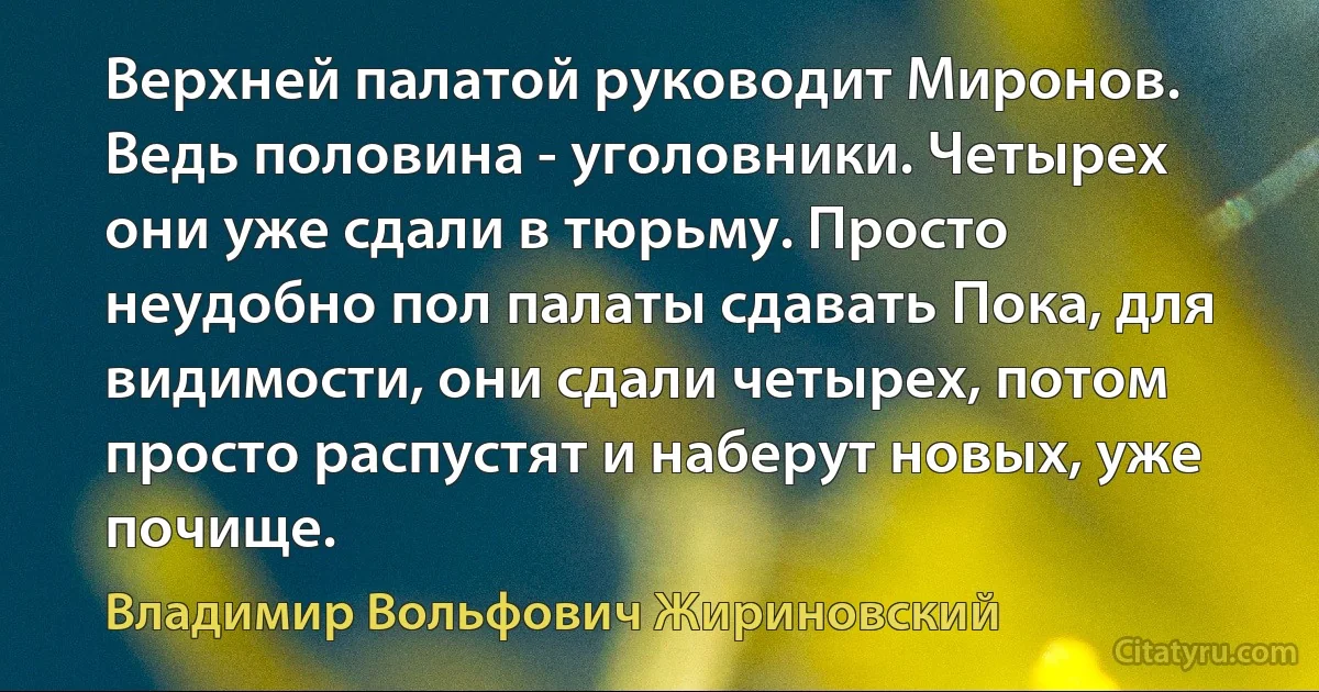 Верхней палатой руководит Миронов. Ведь половина - уголовники. Четырех они уже сдали в тюрьму. Просто неудобно пол палаты сдавать Пока, для видимости, они сдали четырех, потом просто распустят и наберут новых, уже почище. (Владимир Вольфович Жириновский)