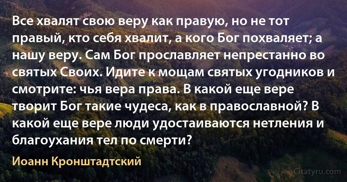 Все хвалят свою веру как правую, но не тот правый, кто себя хвалит, а кого Бог похваляет; а нашу веру. Сам Бог прославляет непрестанно во святых Своих. Идите к мощам святых угодников и смотрите: чья вера права. В какой еще вере творит Бог такие чудеса, как в православной? В какой еще вере люди удостаиваются нетления и благоухания тел по смерти? (Иоанн Кронштадтский)