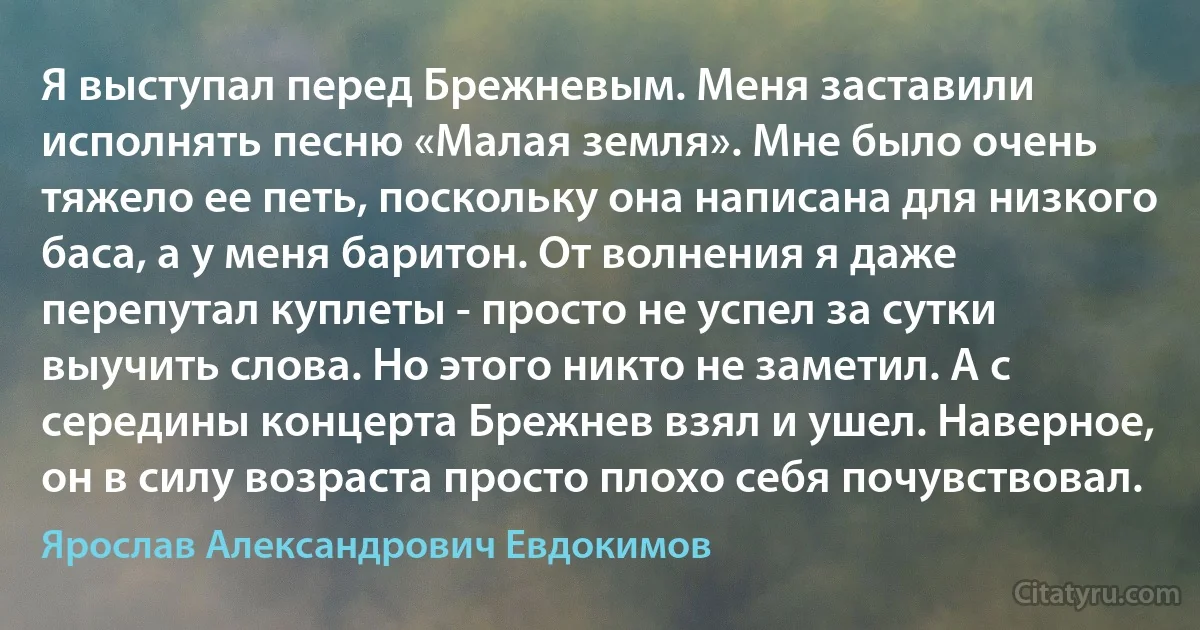 Я выступал перед Брежневым. Меня заставили исполнять песню «Малая земля». Мне было очень тяжело ее петь, поскольку она написана для низкого баса, а у меня баритон. От волнения я даже перепутал куплеты - просто не успел за сутки выучить слова. Но этого никто не заметил. А с середины концерта Брежнев взял и ушел. Наверное, он в силу возраста просто плохо себя почувствовал. (Ярослав Александрович Евдокимов)