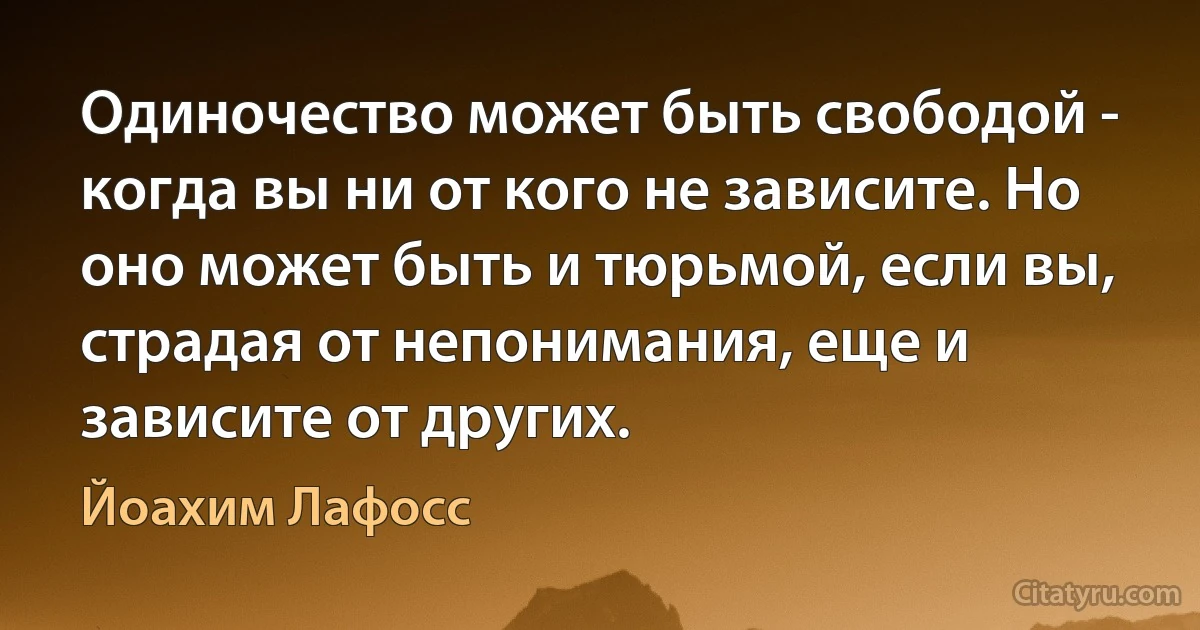 Одиночество может быть свободой - когда вы ни от кого не зависите. Но оно может быть и тюрьмой, если вы, страдая от непонимания, еще и зависите от других. (Йоахим Лафосс)