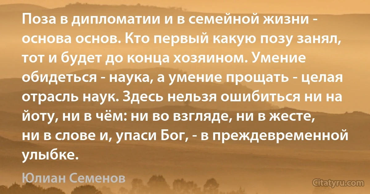 Поза в дипломатии и в семейной жизни - основа основ. Кто первый какую позу занял, тот и будет до конца хозяином. Умение обидеться - наука, а умение прощать - целая отрасль наук. Здесь нельзя ошибиться ни на йоту, ни в чём: ни во взгляде, ни в жесте, ни в слове и, упаси Бог, - в преждевременной улыбке. (Юлиан Семенов)