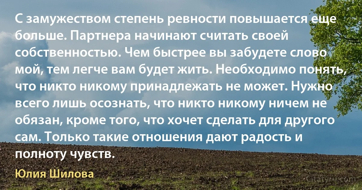 С замужеством степень ревности повышается еще больше. Партнера начинают считать своей собственностью. Чем быстрее вы забудете слово мой, тем легче вам будет жить. Необходимо понять, что никто никому принадлежать не может. Нужно всего лишь осознать, что никто никому ничем не обязан, кроме того, что хочет сделать для другого сам. Только такие отношения дают радость и полноту чувств. (Юлия Шилова)