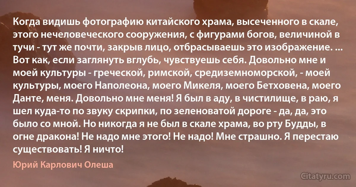 Когда видишь фотографию китайского храма, высеченного в скале, этого нечеловеческого сооружения, с фигурами богов, величиной в тучи - тут же почти, закрыв лицо, отбрасываешь это изображение. ...
Вот как, если заглянуть вглубь, чувствуешь себя. Довольно мне и моей культуры - греческой, римской, средиземноморской, - моей культуры, моего Наполеона, моего Микеля, моего Бетховена, моего Данте, меня. Довольно мне меня! Я был в аду, в чистилище, в раю, я шел куда-то по звуку скрипки, по зеленоватой дороге - да, да, это было со мной. Но никогда я не был в скале храма, во рту Будды, в огне дракона! Не надо мне этого! Не надо! Мне страшно. Я перестаю существовать! Я ничто! (Юрий Карлович Олеша)