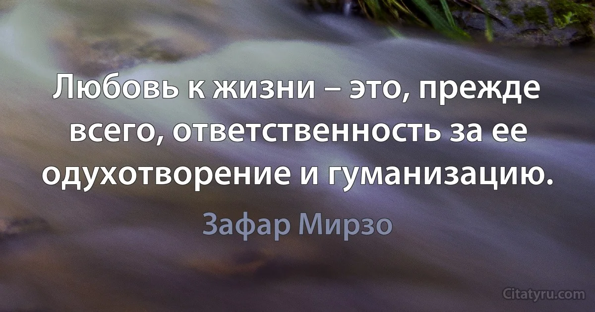 Любовь к жизни – это, прежде всего, ответственность за ее одухотворение и гуманизацию. (Зафар Мирзо)