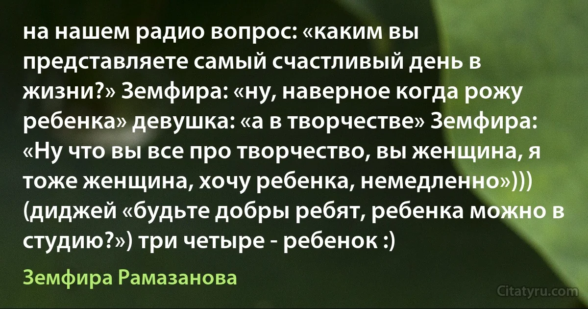 на нашем радио вопрос: «каким вы представляете самый счастливый день в жизни?» Земфира: «ну, наверное когда рожу ребенка» девушка: «а в творчестве» Земфира: «Ну что вы все про творчество, вы женщина, я тоже женщина, хочу ребенка, немедленно»))) (диджей «будьте добры ребят, ребенка можно в студию?») три четыре - ребенок :) (Земфира Рамазанова)