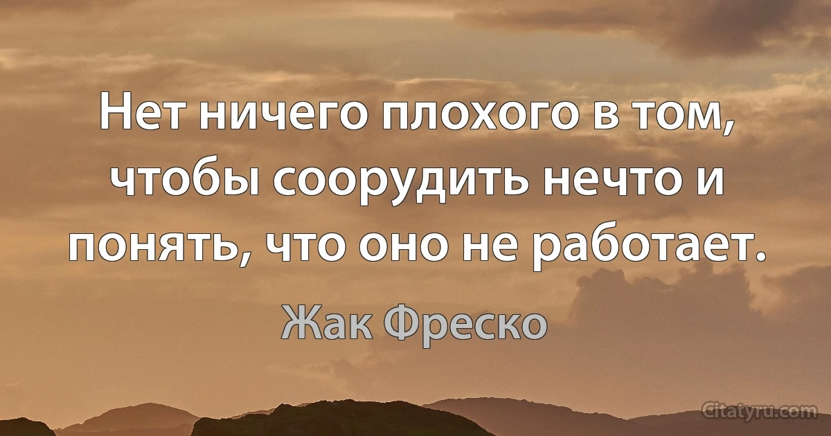 Нет ничего плохого в том, чтобы соорудить нечто и понять, что оно не работает. (Жак Фреско)