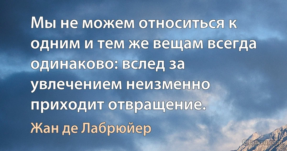 Мы не можем относиться к одним и тем же вещам всегда одинаково: вслед за увлечением неизменно приходит отвращение. (Жан де Лабрюйер)