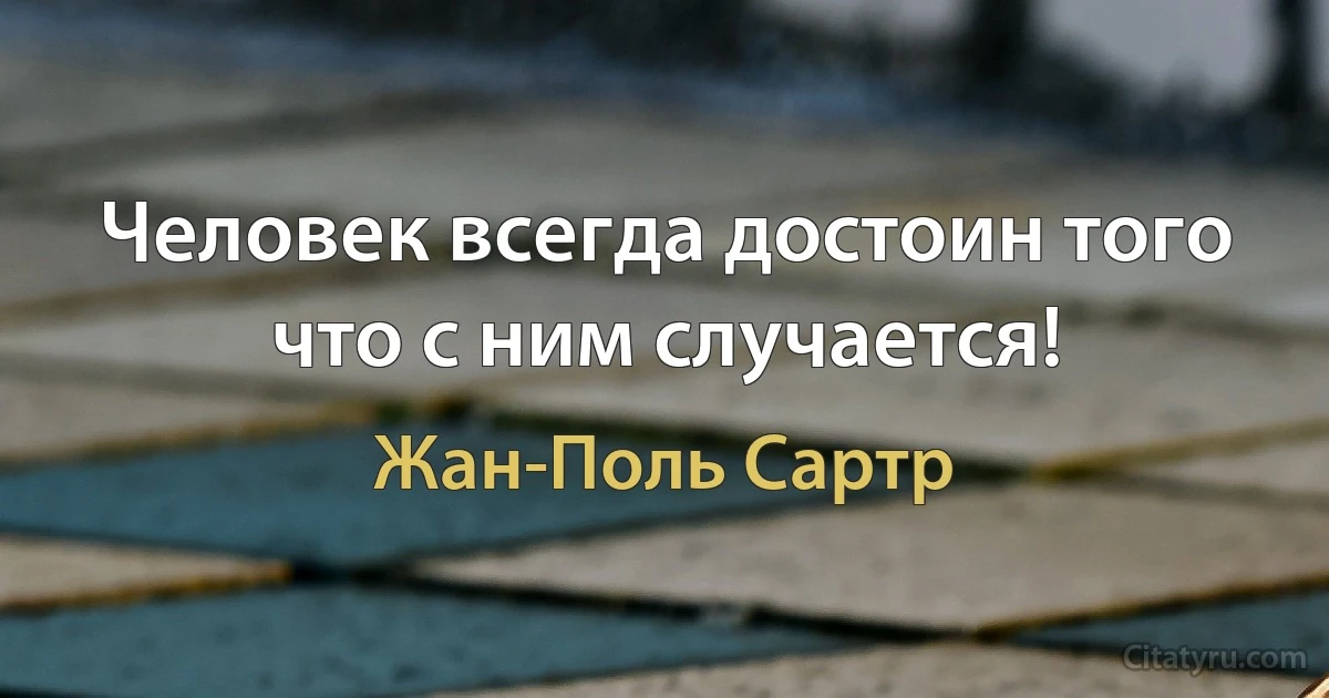 Человек всегда достоин того что с ним случается! (Жан-Поль Сартр)