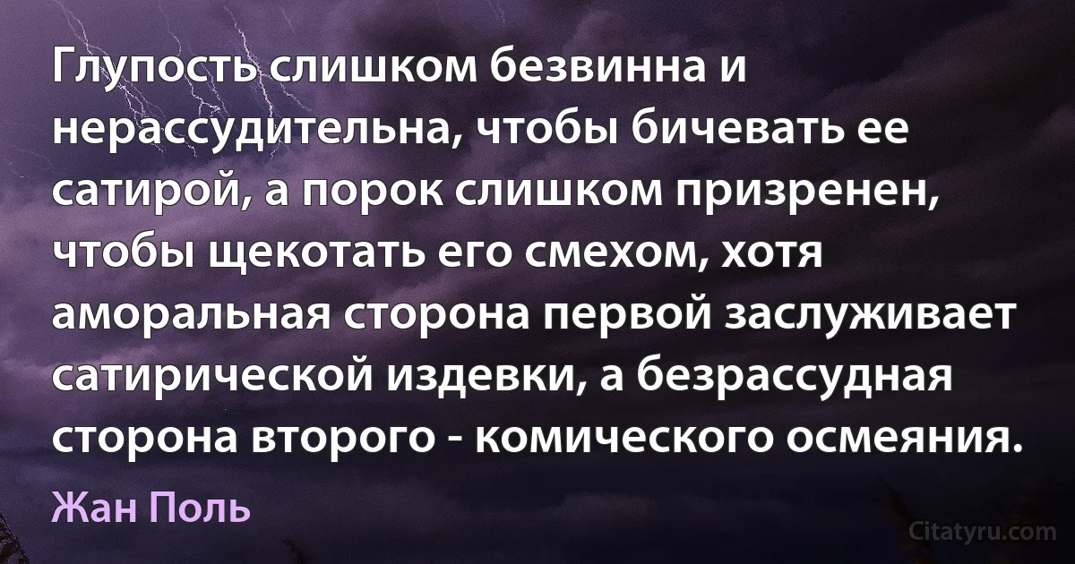 Глупость слишком безвинна и нерассудительна, чтобы бичевать ее сатирой, а порок слишком призренен, чтобы щекотать его смехом, хотя аморальная сторона первой заслуживает сатирической издевки, а безрассудная сторона второго - комического осмеяния. (Жан Поль)