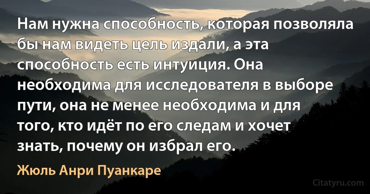 Нам нужна способность, которая позволяла бы нам видеть цель издали, а эта способность есть интуиция. Она необходима для исследователя в выборе пути, она не менее необходима и для того, кто идёт по его следам и хочет знать, почему он избрал его. (Жюль Анри Пуанкаре)