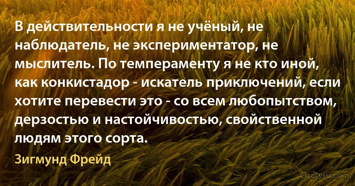 В действительности я не учёный, не наблюдатель, не экспериментатор, не мыслитель. По темпераменту я не кто иной, как конкистадор - искатель приключений, если хотите перевести это - со всем любопытством, дерзостью и настойчивостью, свойственной людям этого сорта. (Зигмунд Фрейд)