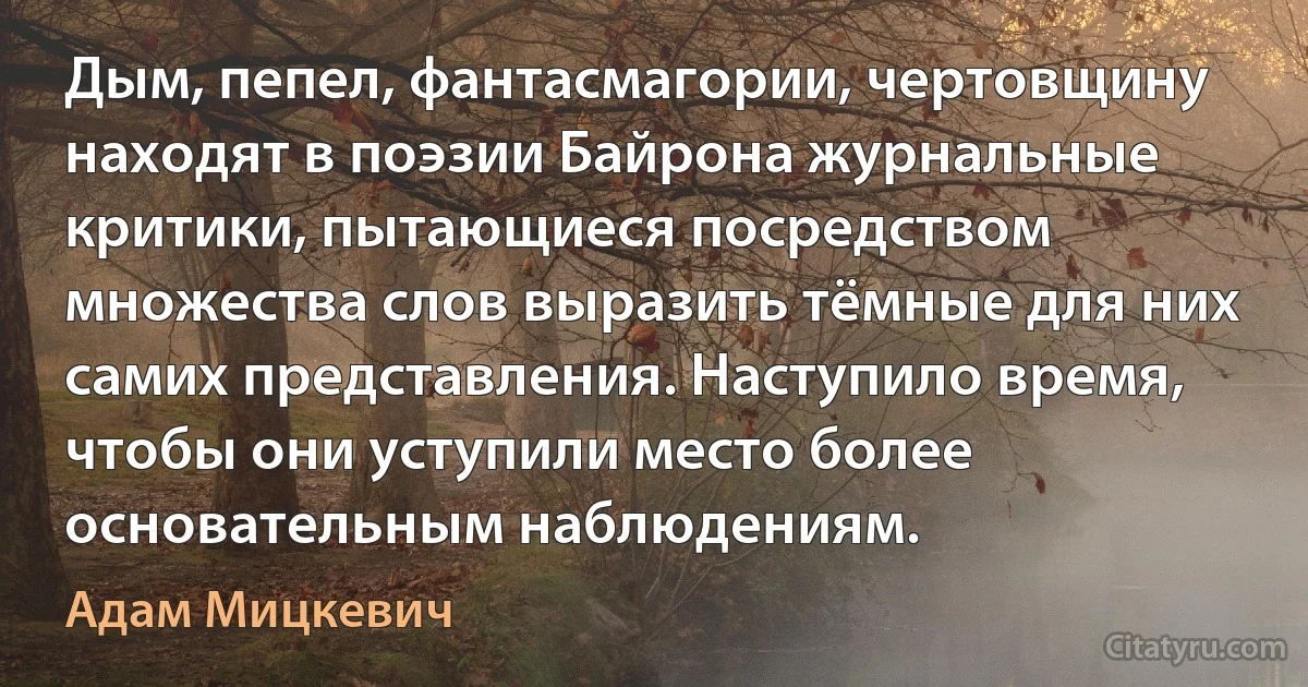 Дым, пепел, фантасмагории, чертовщину находят в поэзии Байрона журнальные критики, пытающиеся посредством множества слов выразить тёмные для них самих представления. Наступило время, чтобы они уступили место более основательным наблюдениям. (Адам Мицкевич)