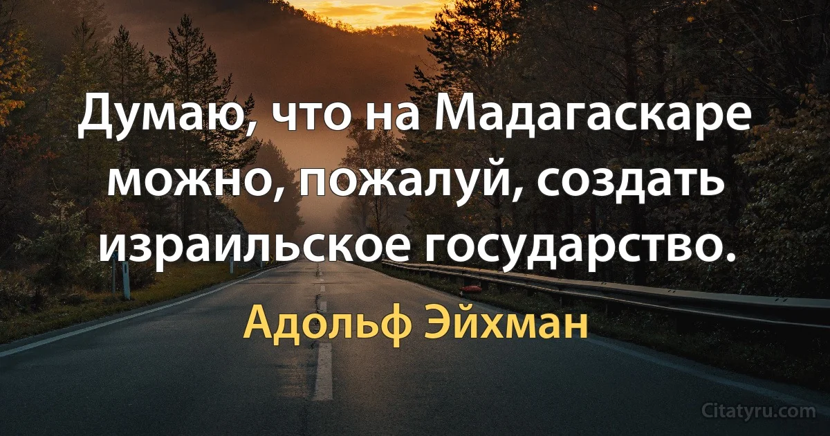 Думаю, что на Мадагаскаре можно, пожалуй, создать израильское государство. (Адольф Эйхман)