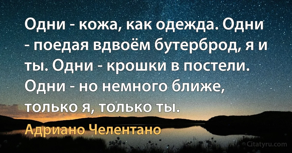 Одни - кожа, как одежда. Одни - поедая вдвоём бутерброд, я и ты. Одни - крошки в постели. Одни - но немного ближе, только я, только ты. (Адриано Челентано)