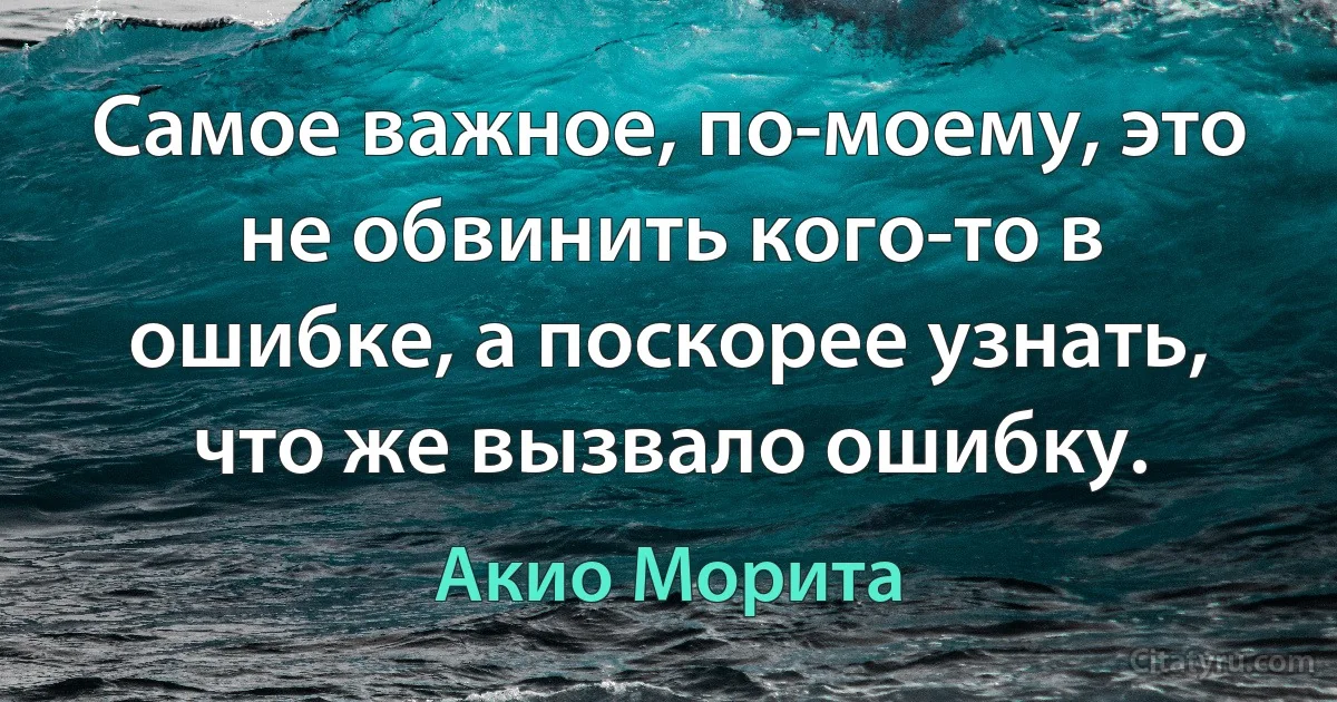 Самое важное, по-моему, это не обвинить кого-то в ошибке, а поскорее узнать, что же вызвало ошибку. (Акио Морита)