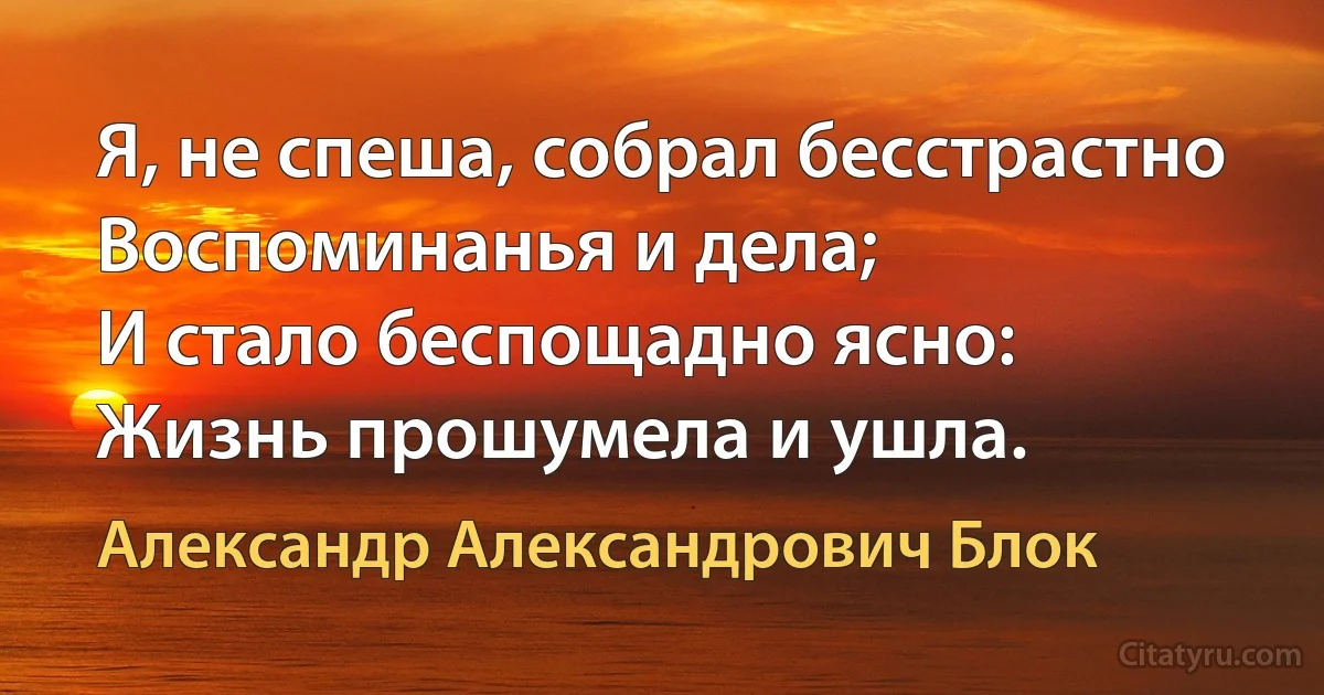 Я, не спеша, собрал бесстрастно
Воспоминанья и дела;
И стало беспощадно ясно:
Жизнь прошумела и ушла. (Александр Александрович Блок)