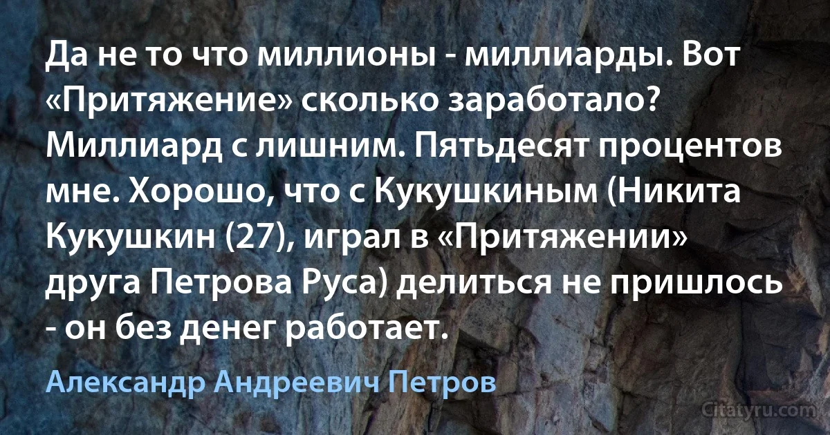 Да не то что миллионы - миллиарды. Вот «Притяжение» сколько заработало? Миллиард с лишним. Пятьдесят процентов мне. Хорошо, что с Кукушкиным (Никита Кукушкин (27), играл в «Притяжении» друга Петрова Руса) делиться не пришлось - он без денег работает. (Александр Андреевич Петров)