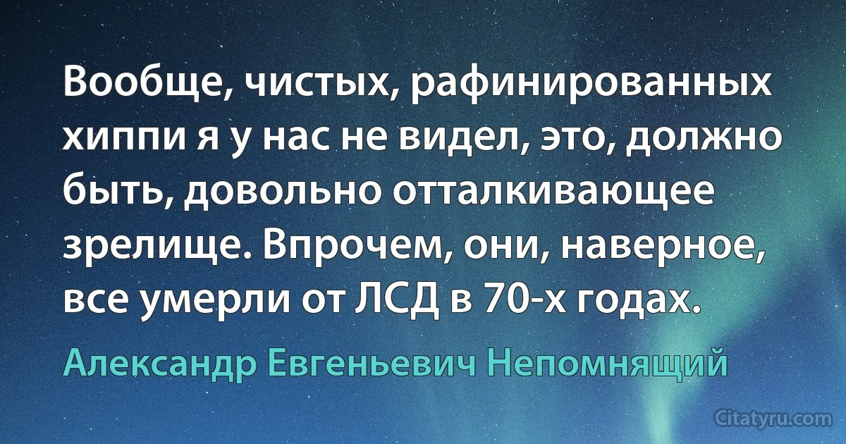 Вообще, чистых, рафинированных хиппи я у нас не видел, это, должно быть, довольно отталкивающее зрелище. Впрочем, они, наверное, все умерли от ЛСД в 70-х годах. (Александр Евгеньевич Непомнящий)