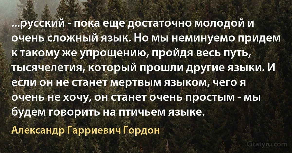 ...русский - пока еще достаточно молодой и очень сложный язык. Но мы неминуемо придем к такому же упрощению, пройдя весь путь, тысячелетия, который прошли другие языки. И если он не станет мертвым языком, чего я очень не хочу, он станет очень простым - мы будем говорить на птичьем языке. (Александр Гарриевич Гордон)