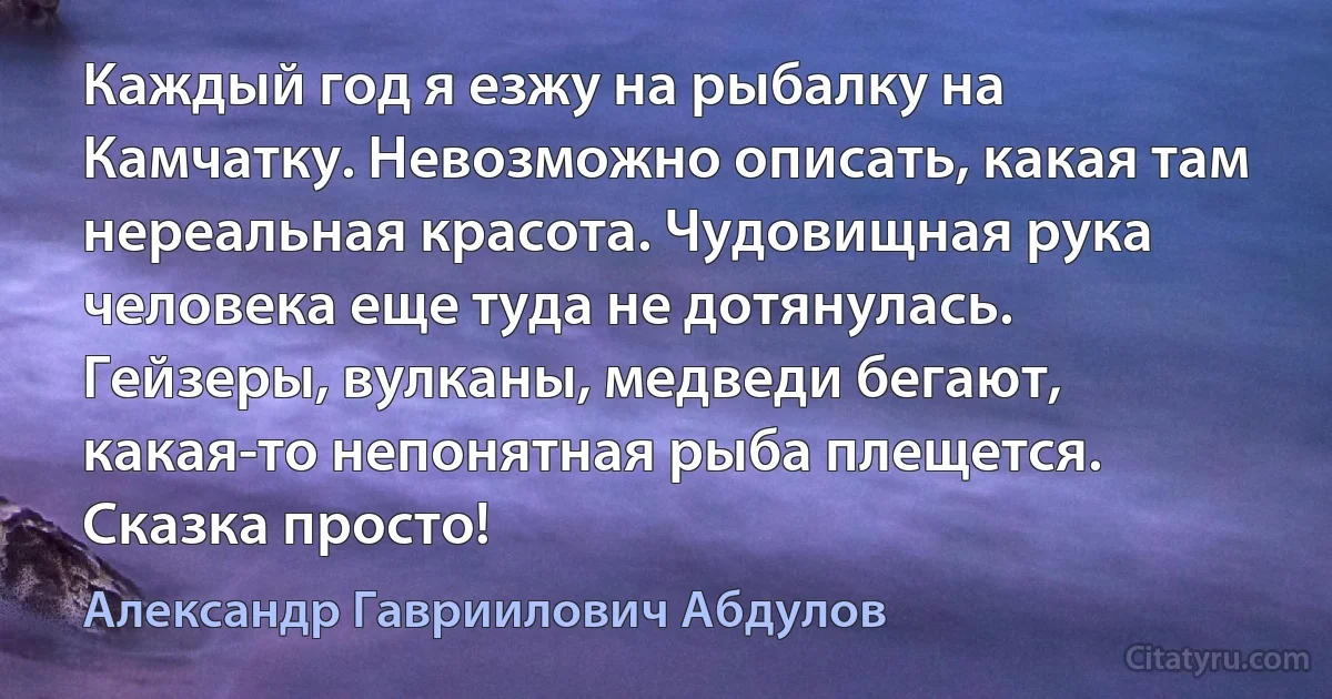 Каждый год я езжу на рыбалку на Камчатку. Невозможно описать, какая там нереальная красота. Чудовищная рука человека еще туда не дотянулась. Гейзеры, вулканы, медведи бегают, какая-то непонятная рыба плещется. Сказка просто! (Александр Гавриилович Абдулов)