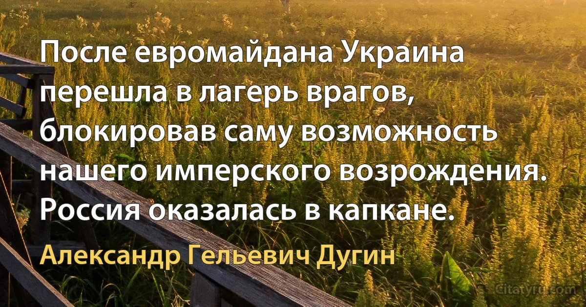 После евромайдана Украина перешла в лагерь врагов, блокировав саму возможность нашего имперского возрождения. Россия оказалась в капкане. (Александр Гельевич Дугин)