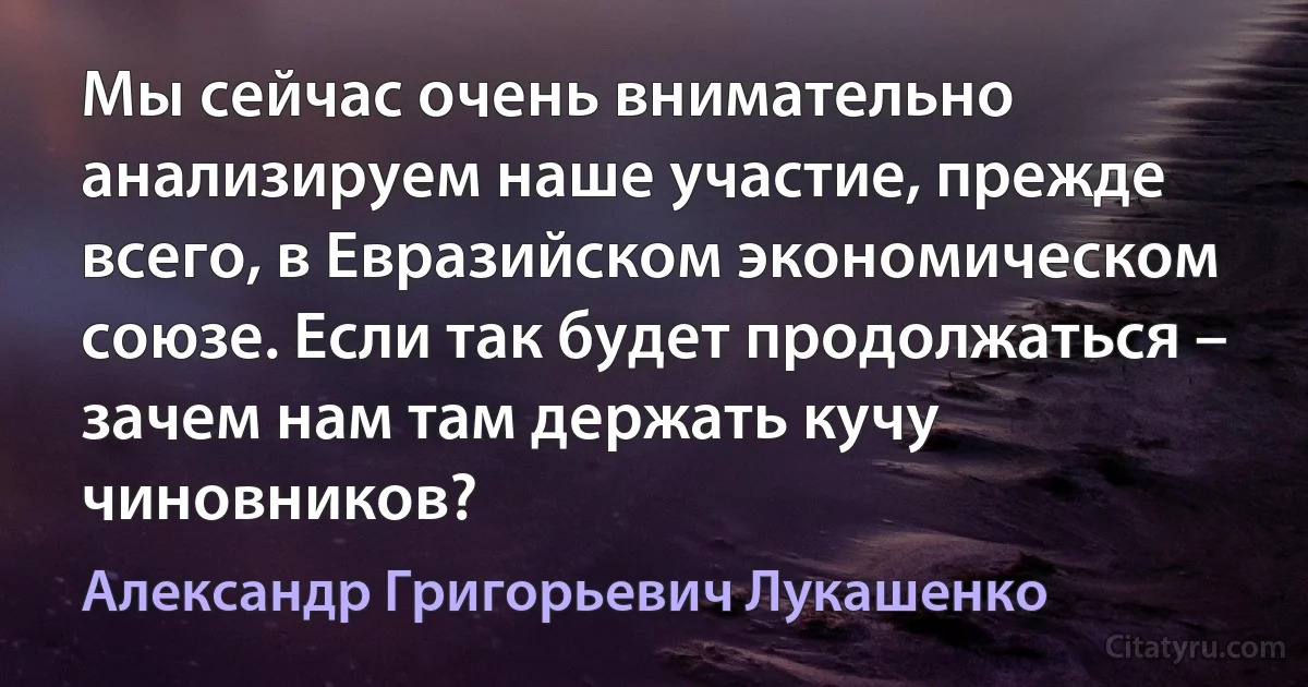 Мы сейчас очень внимательно анализируем наше участие, прежде всего, в Евразийском экономическом союзе. Если так будет продолжаться – зачем нам там держать кучу чиновников? (Александр Григорьевич Лукашенко)