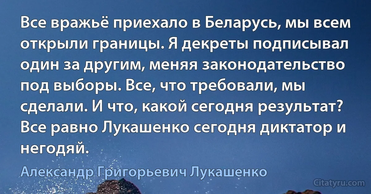 Все вражьё приехало в Беларусь, мы всем открыли границы. Я декреты подписывал один за другим, меняя законодательство под выборы. Все, что требовали, мы сделали. И что, какой сегодня результат? Все равно Лукашенко сегодня диктатор и негодяй. (Александр Григорьевич Лукашенко)