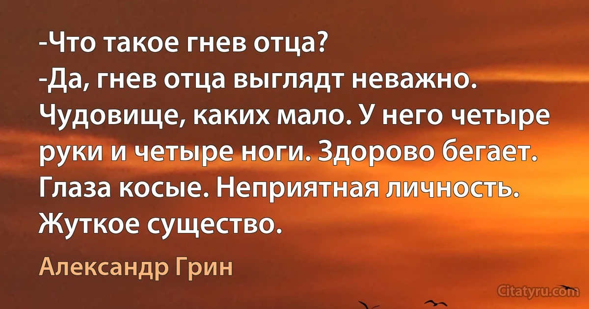 -Что такое гнев отца?
-Да, гнев отца выглядт неважно. Чудовище, каких мало. У него четыре руки и четыре ноги. Здорово бегает. Глаза косые. Неприятная личность. Жуткое существо. (Александр Грин)