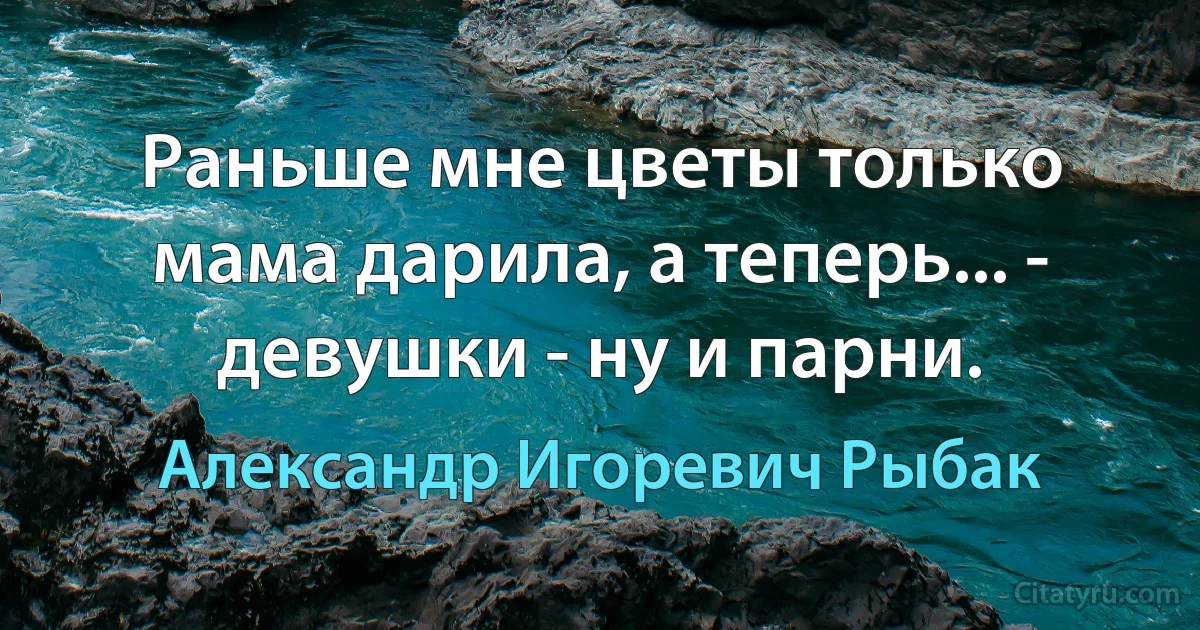 Раньше мне цветы только мама дарила, а теперь... - девушки - ну и парни. (Александр Игоревич Рыбак)