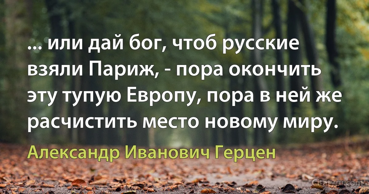 ... или дай бог, чтоб русские взяли Париж, - пора окончить эту тупую Европу, пора в ней же расчистить место новому миру. (Александр Иванович Герцен)