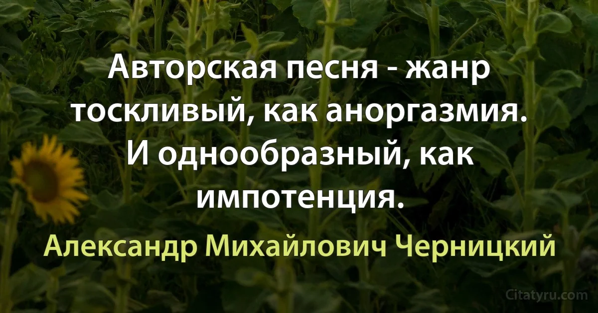 Авторская песня - жанр тоскливый, как аноргазмия. И однообразный, как импотенция. (Александр Михайлович Черницкий)