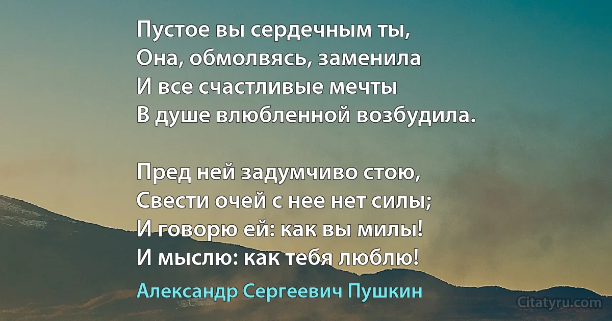 Пустое вы сердечным ты, 
Она, обмолвясь, заменила
И все счастливые мечты
В душе влюбленной возбудила.

Пред ней задумчиво стою,
Свести очей с нее нет силы;
И говорю ей: как вы милы!
И мыслю: как тебя люблю! (Александр Сергеевич Пушкин)