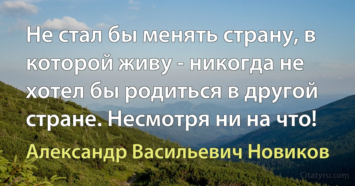 Не стал бы менять страну, в которой живу - никогда не хотел бы родиться в другой стране. Несмотря ни на что! (Александр Васильевич Новиков)