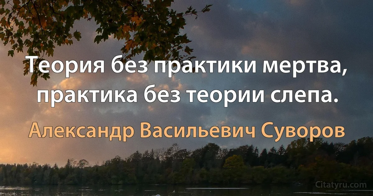 Теория без практики мертва, практика без теории слепа. (Александр Васильевич Суворов)