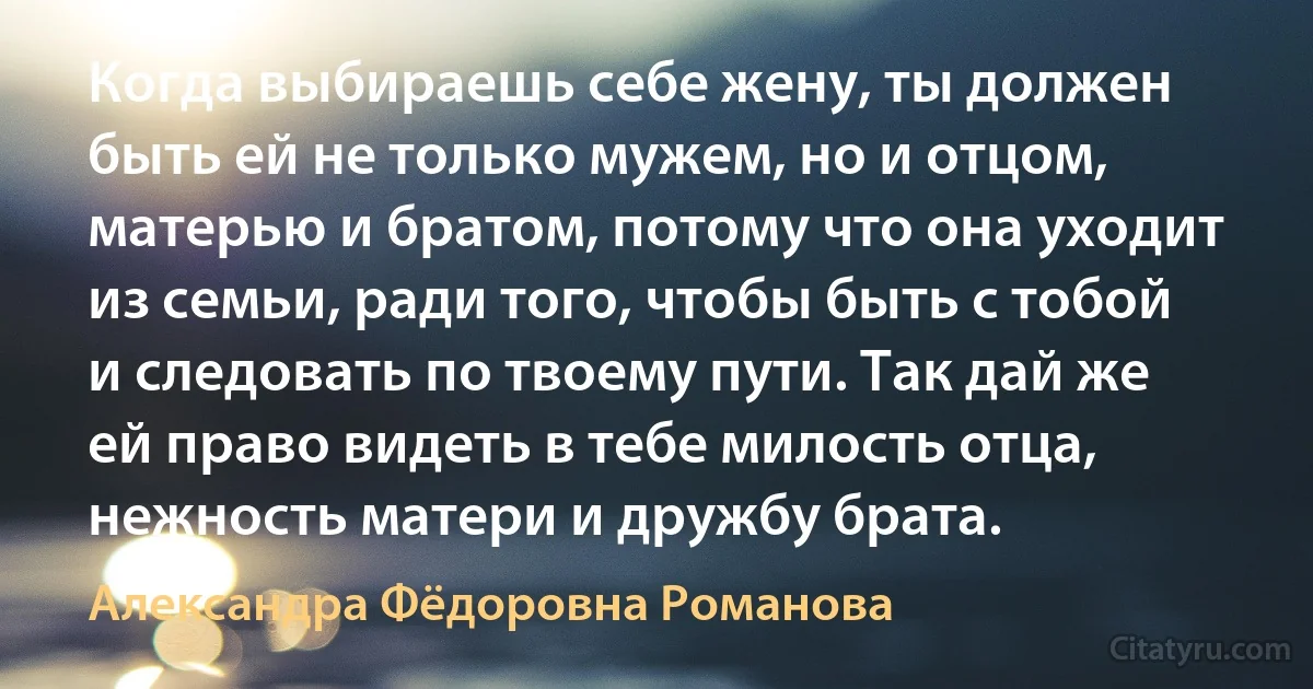 Когда выбираешь себе жену, ты должен быть ей не только мужем, но и отцом, матерью и братом, потому что она уходит из семьи, ради того, чтобы быть с тобой и следовать по твоему пути. Так дай же ей право видеть в тебе милость отца, нежность матери и дружбу брата. (Александра Фёдоровна Романова)