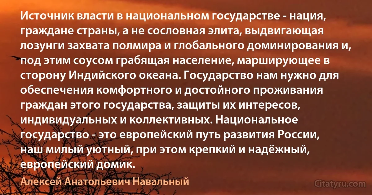 Источник власти в национальном государстве - нация, граждане страны, а не сословная элита, выдвигающая лозунги захвата полмира и глобального доминирования и, под этим соусом грабящая население, марширующее в сторону Индийского океана. Государство нам нужно для обеспечения комфортного и достойного проживания граждан этого государства, защиты их интересов, индивидуальных и коллективных. Национальное государство - это европейский путь развития России, наш милый уютный, при этом крепкий и надёжный, европейский домик. (Алексей Анатольевич Навальный)