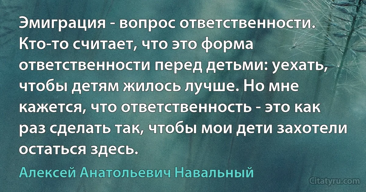 Эмиграция - вопрос ответственности. Кто-то считает, что это форма ответственности перед детьми: уехать, чтобы детям жилось лучше. Но мне кажется, что ответственность - это как раз сделать так, чтобы мои дети захотели остаться здесь. (Алексей Анатольевич Навальный)