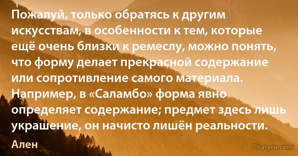 Пожалуй, только обратясь к другим искусствам, в особенности к тем, которые ещё очень близки к ремеслу, можно понять, что форму делает прекрасной содержание или сопротивление самого материала. Например, в «Саламбо» форма явно определяет содержание; предмет здесь лишь украшение, он начисто лишён реальности. (Ален)