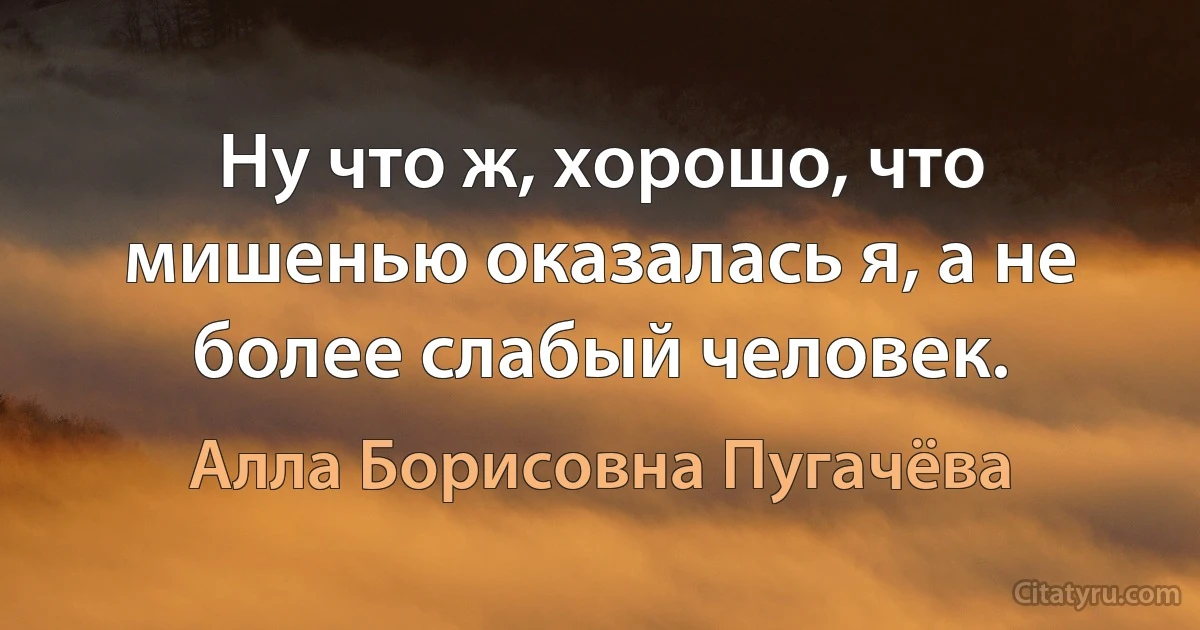 Ну что ж, хорошо, что мишенью оказалась я, а не более слабый человек. (Алла Борисовна Пугачёва)