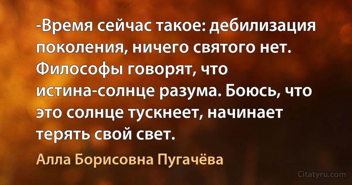 -Время сейчас такое: дебилизация поколения, ничего святого нет. Философы говорят, что истина-солнце разума. Боюсь, что это солнце тускнеет, начинает терять свой свет. (Алла Борисовна Пугачёва)