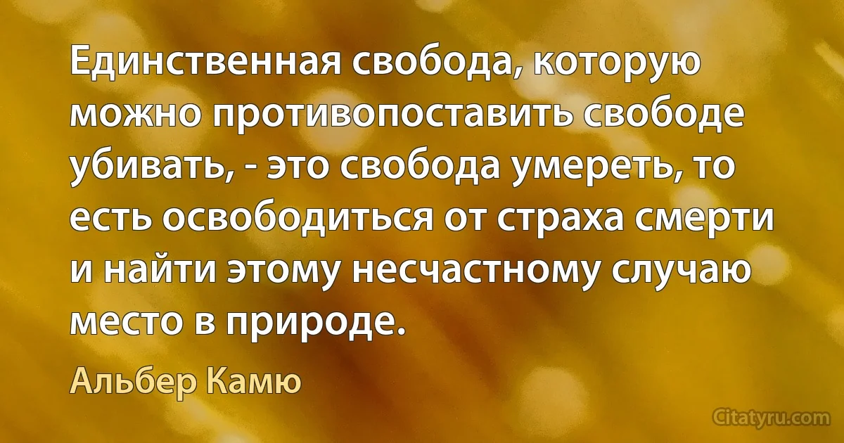 Единственная свобода, которую можно противопоставить свободе убивать, - это свобода умереть, то есть освободиться от страха смерти и найти этому несчастному случаю место в природе. (Альбер Камю)