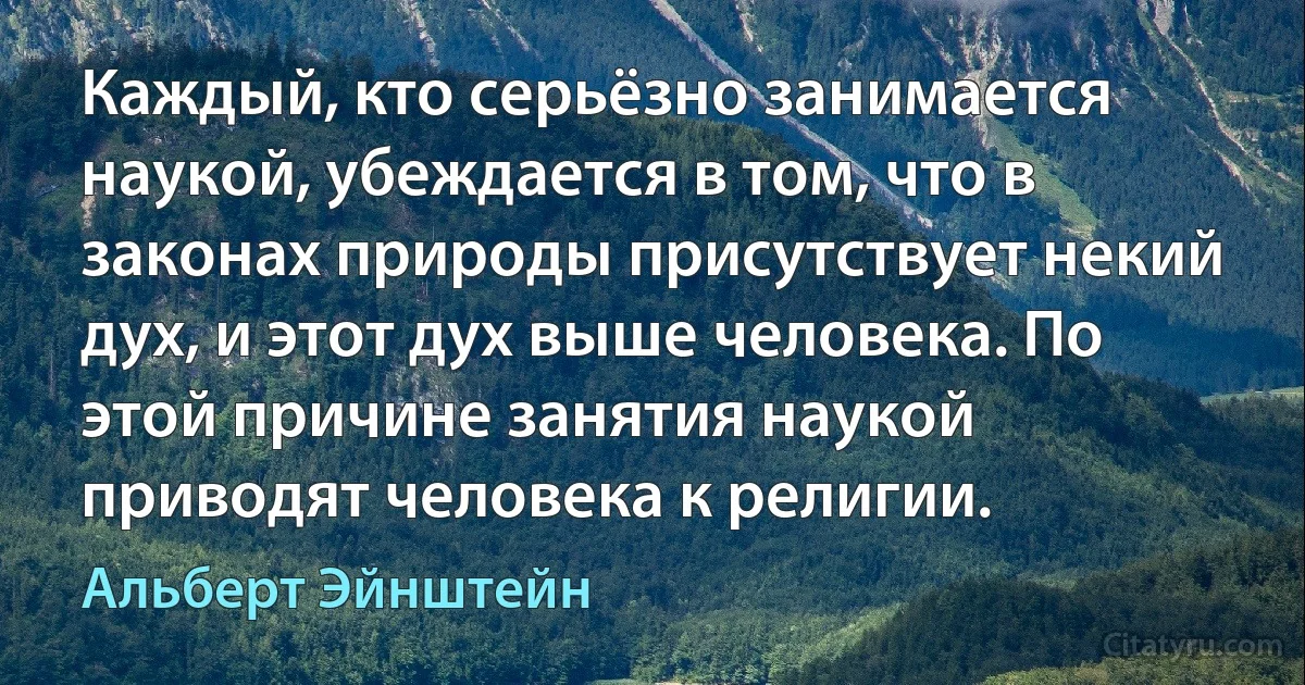 Каждый, кто серьёзно занимается наукой, убеждается в том, что в законах природы присутствует некий дух, и этот дух выше человека. По этой причине занятия наукой приводят человека к религии. (Альберт Эйнштейн)