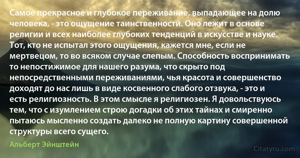 Самое прекрасное и глубокое переживание, выпадающее на долю человека, - это ощущение таинственности. Оно лежит в основе религии и всех наиболее глубоких тенденций в искусстве и науке. Тот, кто не испытал этого ощущения, кажется мне, если не мертвецом, то во всяком случае слепым. Способность воспринимать то непостижимое для нашего разума, что скрыто под непосредственными переживаниями, чья красота и совершенство доходят до нас лишь в виде косвенного слабого отзвука, - это и есть религиозность. В этом смысле я религиозен. Я довольствуюсь тем, что с изумлением строю догадки об этих тайнах и смиренно пытаюсь мысленно создать далеко не полную картину совершенной структуры всего сущего. (Альберт Эйнштейн)