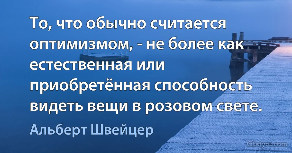 То, что обычно считается оптимизмом, - не более как естественная или приобретённая способность видеть вещи в розовом свете. (Альберт Швейцер)