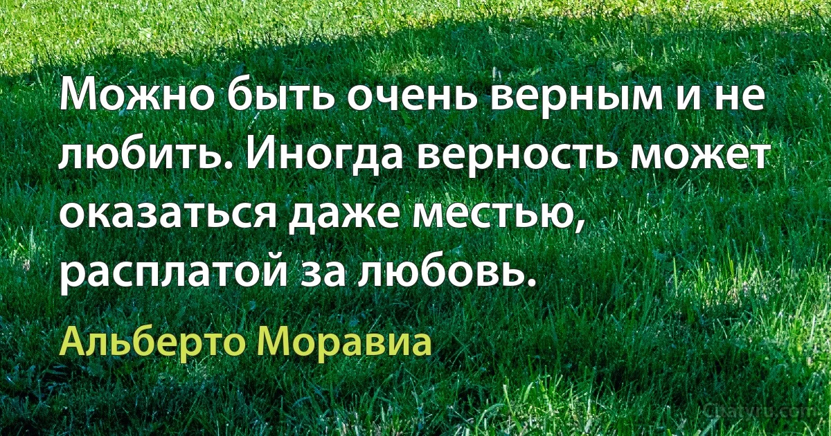 Можно быть очень верным и не любить. Иногда верность может оказаться даже местью, расплатой за любовь. (Альберто Моравиа)