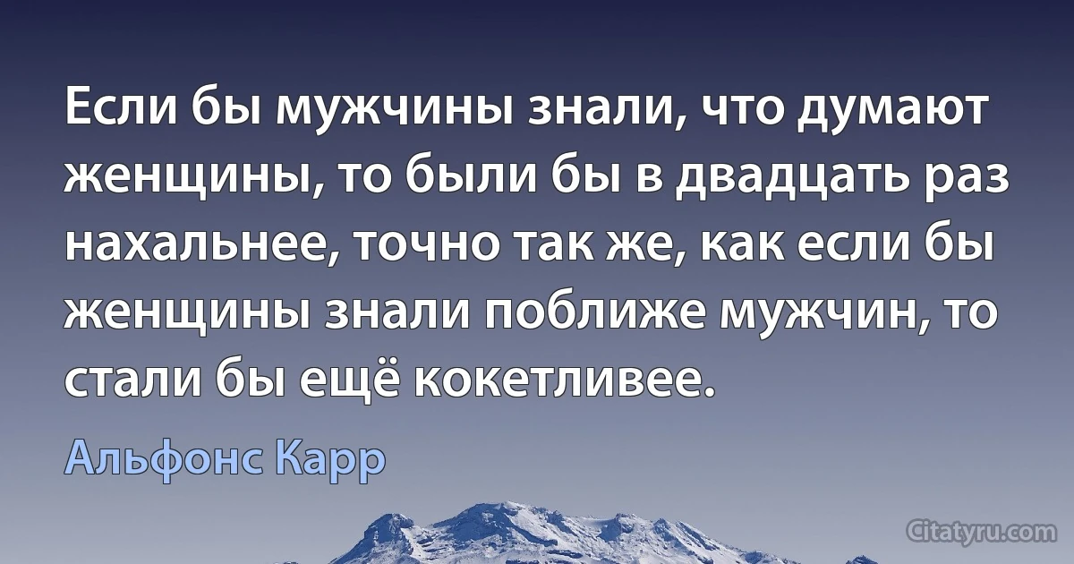 Если бы мужчины знали, что думают женщины, то были бы в двадцать раз нахальнее, точно так же, как если бы женщины знали поближе мужчин, то стали бы ещё кокетливее. (Альфонс Карр)